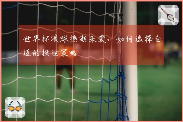 世界杯滚球热潮来袭，如何选择合适的投注策略