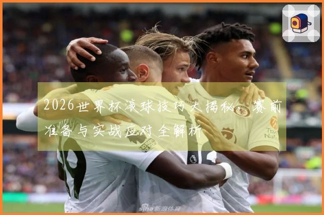 2026世界杯滚球技巧大揭秘，赛前准备与实战应对全解析